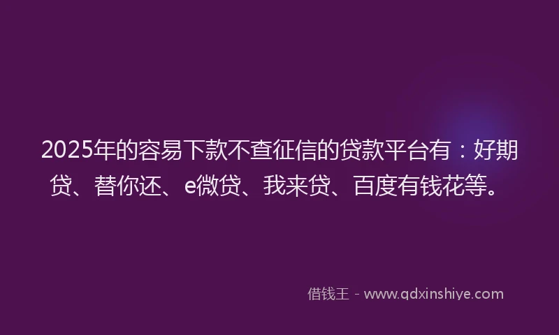 2025年的容易下款不查征信的贷款平台有：好期贷、替你还、e微贷、我来贷、百度有钱花等。