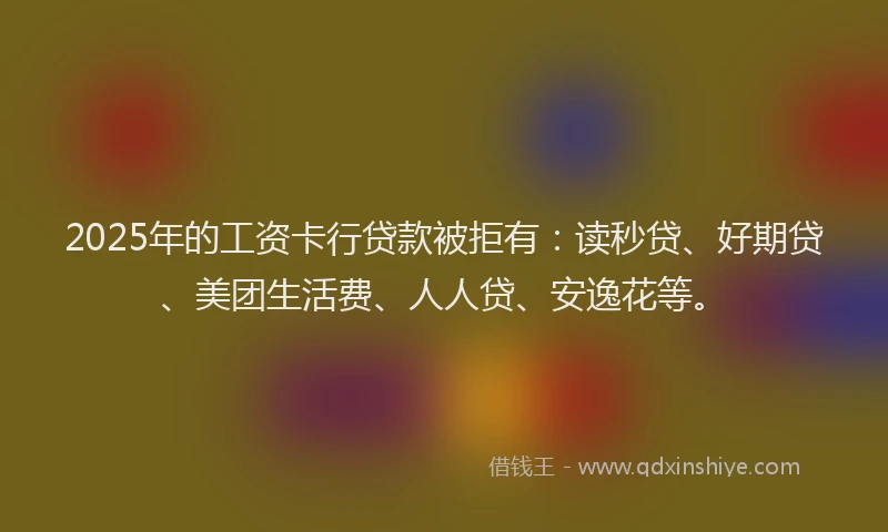2025年的工资卡行贷款被拒有：读秒贷、好期贷、美团生活费、人人贷、安逸花等。