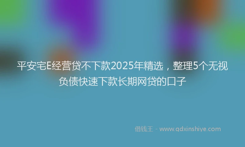 平安宅E经营贷不下款2025年精选，整理5个无视负债快速下款长期网贷的口子