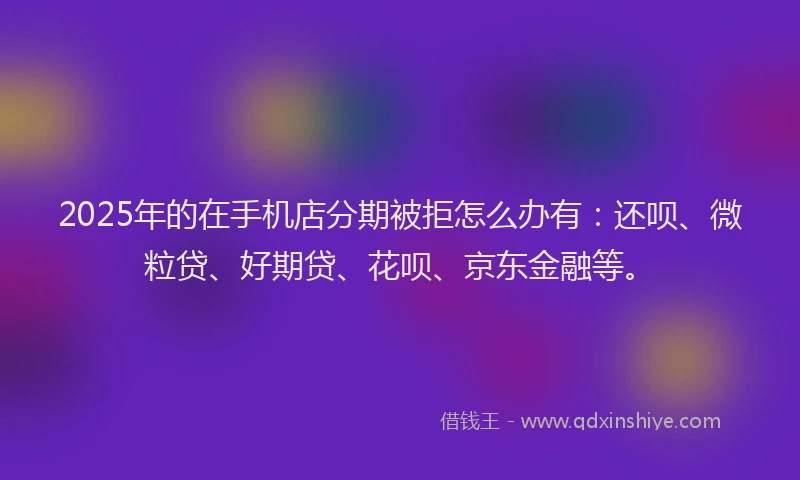 2025年的在手机店分期被拒怎么办有：还呗、微粒贷、好期贷、花呗、京东金融等。