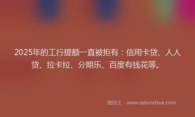 2025年的工行提额一直被拒有：信用卡贷、人人贷、拉卡拉、分期乐、百度有钱花等。