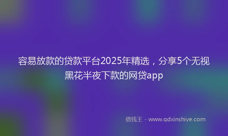容易放款的贷款平台2025年精选，分享5个无视黑花半夜下款的网贷app