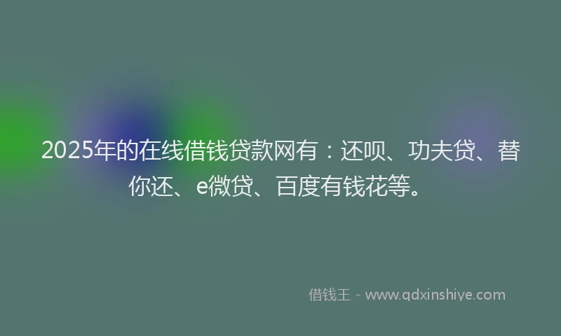 2025年的在线借钱贷款网有：还呗、功夫贷、替你还、e微贷、百度有钱花等。