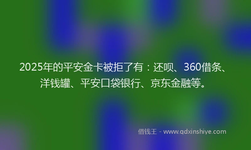 2025年的平安金卡被拒了有：还呗、360借条、洋钱罐、平安口袋银行、京东金融等。
