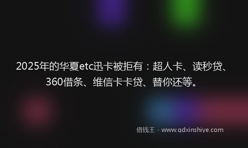 2025年的华夏etc迅卡被拒有：超人卡、读秒贷、360借条、维信卡卡贷、替你还等。