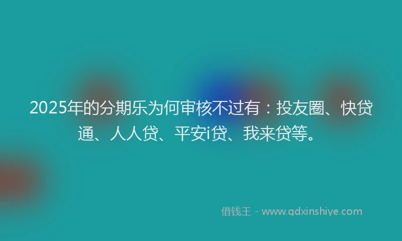 2025年的分期乐为何审核不过有：投友圈、快贷通、人人贷、平安i贷、我来贷等。