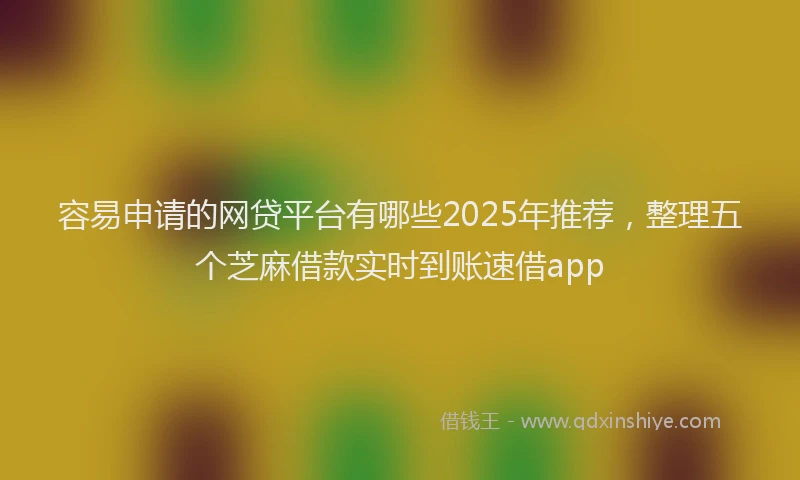 容易申请的网贷平台有哪些2025年推荐，整理五个芝麻借款实时到账速借app