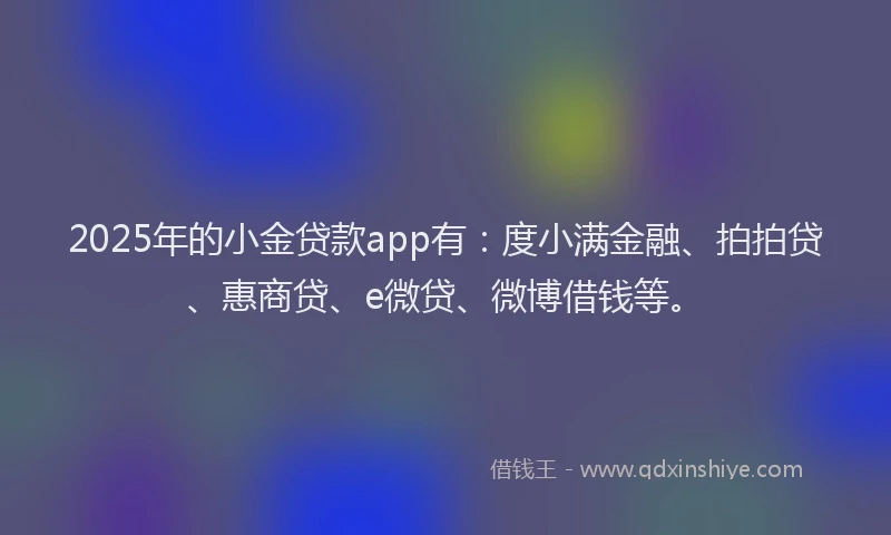 2025年的小金贷款app有：度小满金融、拍拍贷、惠商贷、e微贷、微博借钱等。