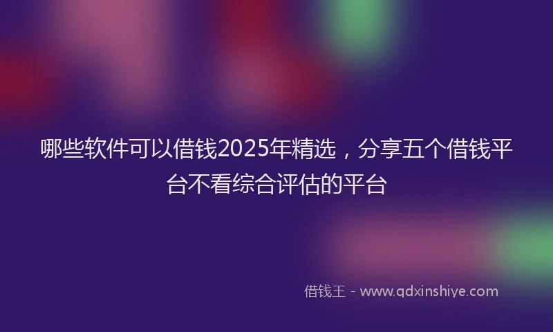 哪些软件可以借钱2025年精选，分享五个借钱平台不看综合评估的平台