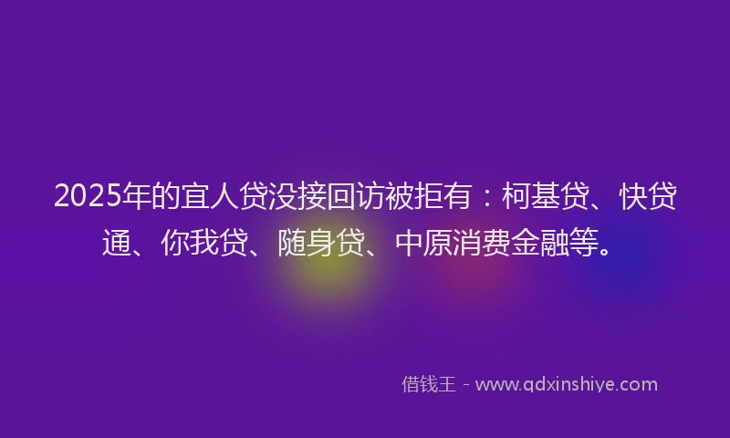 2025年的宜人贷没接回访被拒有：柯基贷、快贷通、你我贷、随身贷、中原消费金融等。