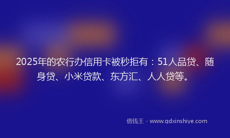 2025年的农行办信用卡被秒拒有：51人品贷、随身贷、小米贷款、东方汇、人人贷等。