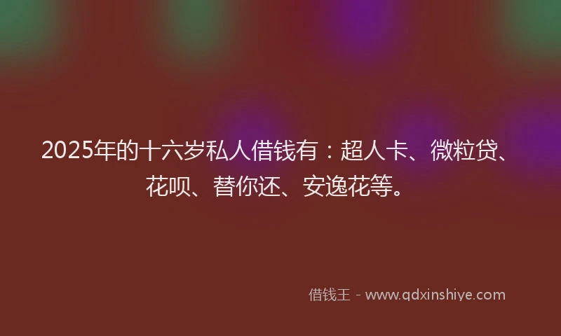 2025年的十六岁私人借钱有：超人卡、微粒贷、花呗、替你还、安逸花等。
