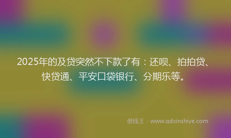 2025年的及贷突然不下款了有：还呗、拍拍贷、快贷通、平安口袋银行、分期乐等。