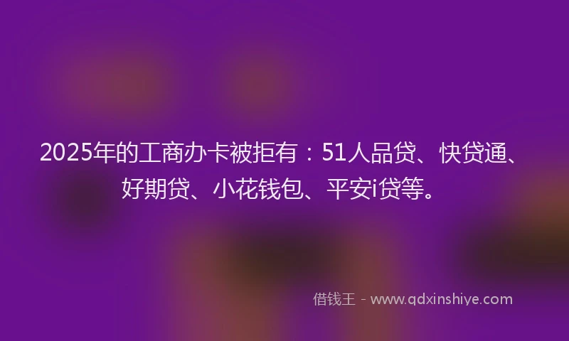 2025年的工商办卡被拒有：51人品贷、快贷通、好期贷、小花钱包、平安i贷等。