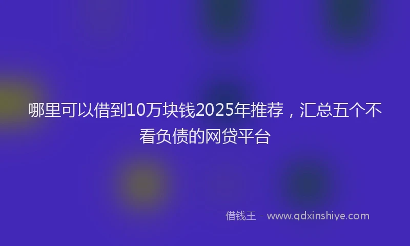 哪里可以借到10万块钱2025年推荐，汇总五个不看负债的网贷平台