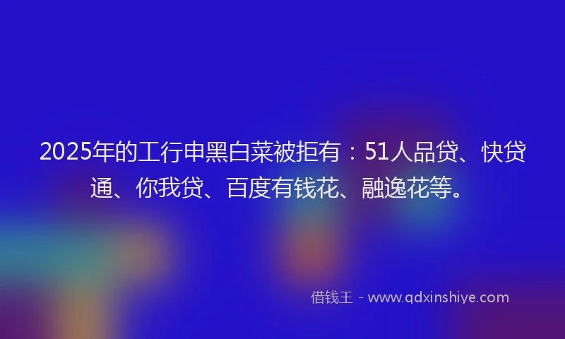 2025年的工行申黑白菜被拒有：51人品贷、快贷通、你我贷、百度有钱花、融逸花等。