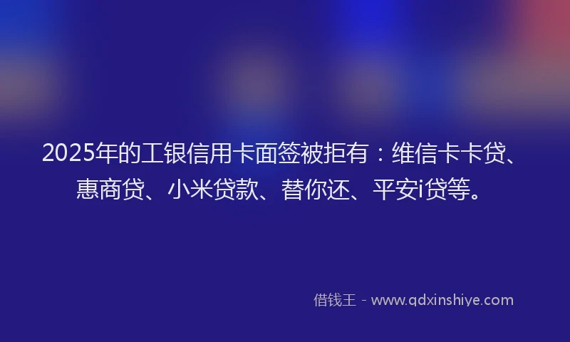2025年的工银信用卡面签被拒有：维信卡卡贷、惠商贷、小米贷款、替你还、平安i贷等。