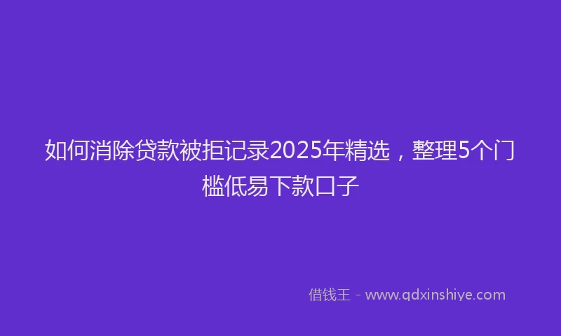 如何消除贷款被拒记录2025年精选，整理5个门槛低易下款口子
