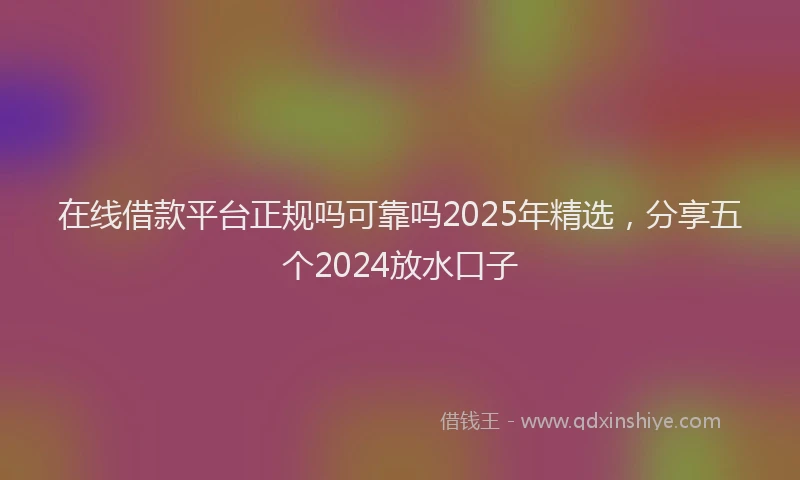 在线借款平台正规吗可靠吗2025年精选，分享五个2024放水口子