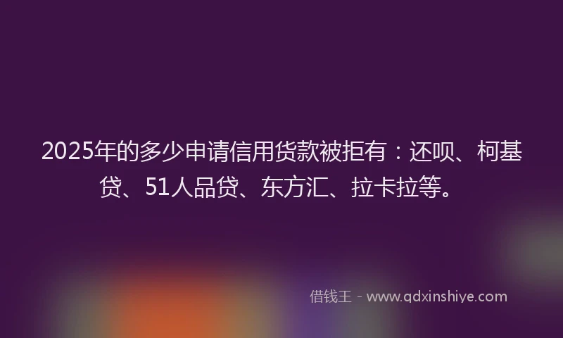 2025年的多少申请信用货款被拒有：还呗、柯基贷、51人品贷、东方汇、拉卡拉等。