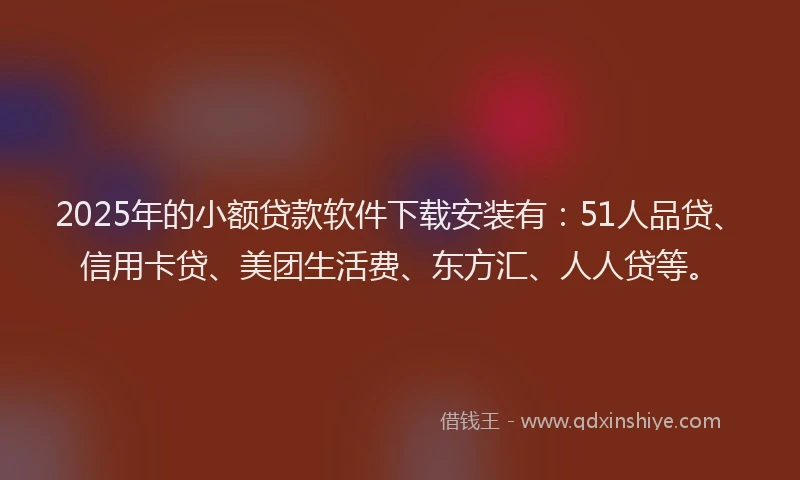 2025年的小额贷款软件下载安装有：51人品贷、信用卡贷、美团生活费、东方汇、人人贷等。
