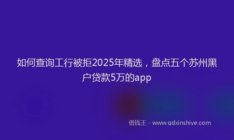 如何查询工行被拒2025年精选，盘点五个苏州黑户贷款5万的app