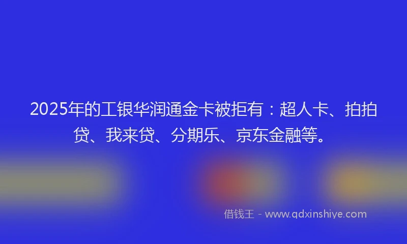 2025年的工银华润通金卡被拒有：超人卡、拍拍贷、我来贷、分期乐、京东金融等。