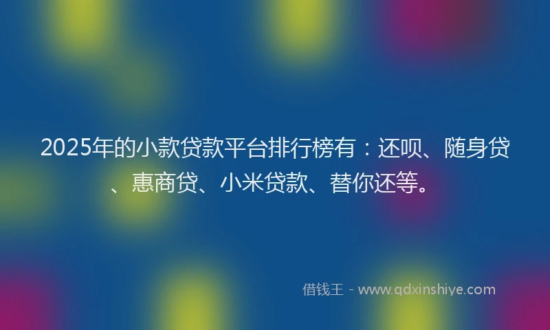 2025年的小款贷款平台排行榜有：还呗、随身贷、惠商贷、小米贷款、替你还等。