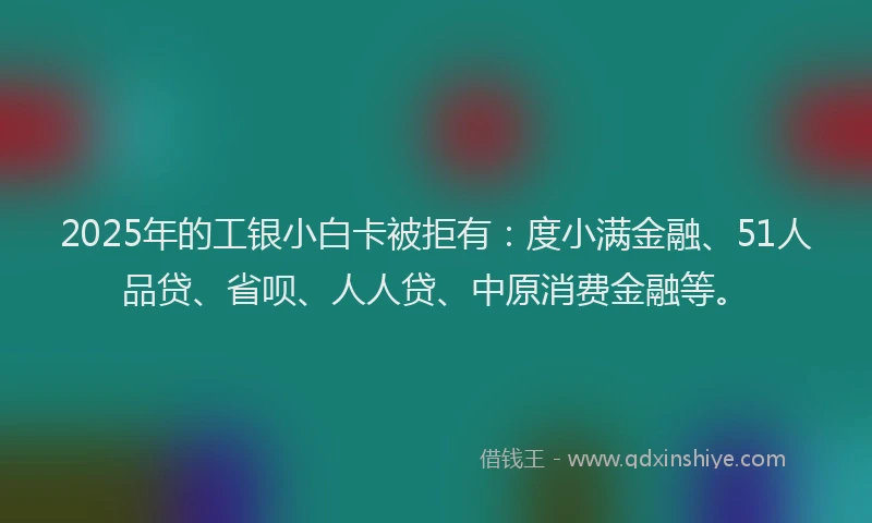 2025年的工银小白卡被拒有：度小满金融、51人品贷、省呗、人人贷、中原消费金融等。