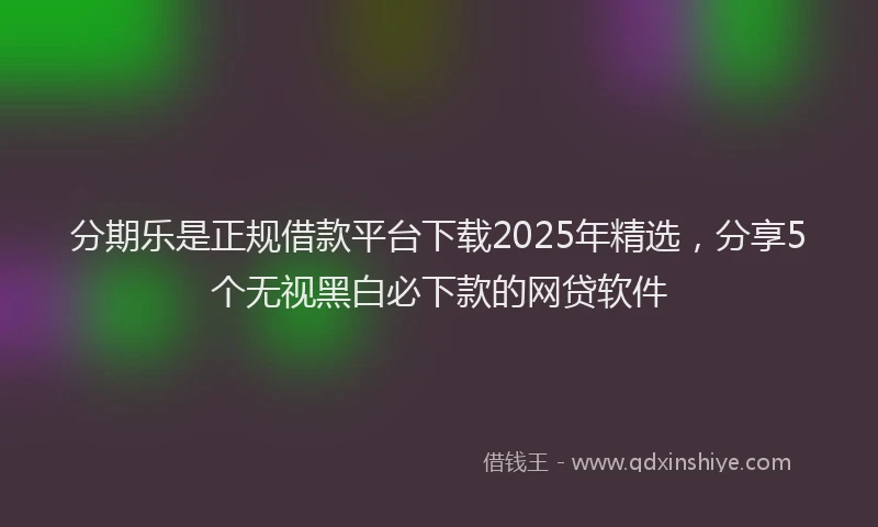 分期乐是正规借款平台下载2025年精选，分享5个无视黑白必下款的网贷软件