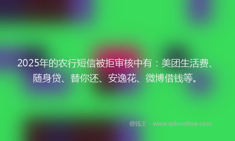 2025年的农行短信被拒审核中有：美团生活费、随身贷、替你还、安逸花、微博借钱等。