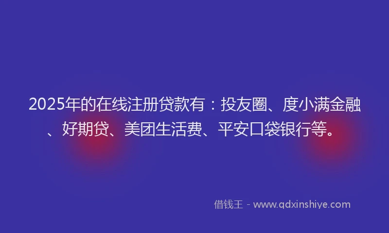 2025年的在线注册贷款有：投友圈、度小满金融、好期贷、美团生活费、平安口袋银行等。