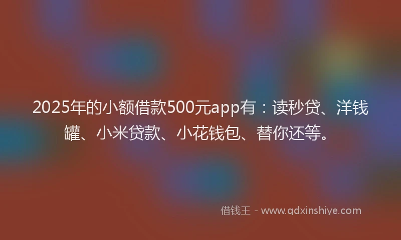 2025年的小额借款500元app有：读秒贷、洋钱罐、小米贷款、小花钱包、替你还等。