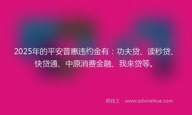 2025年的平安普惠违约金有：功夫贷、读秒贷、快贷通、中原消费金融、我来贷等。