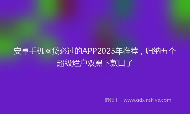 安卓手机网贷必过的APP2025年推荐，归纳五个超级烂户双黑下款口子