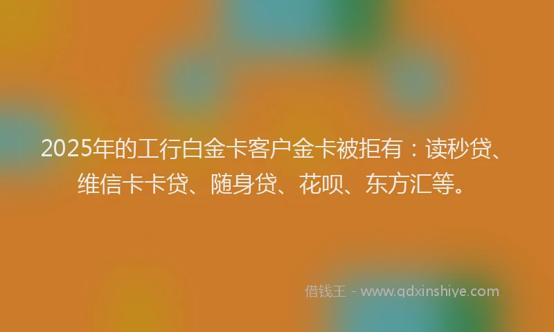 2025年的工行白金卡客户金卡被拒有：读秒贷、维信卡卡贷、随身贷、花呗、东方汇等。
