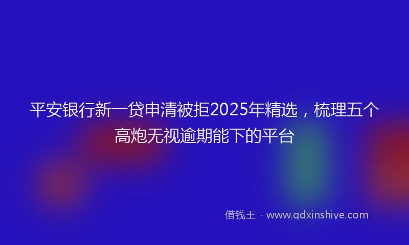 平安银行新一贷申清被拒2025年精选，梳理五个高炮无视逾期能下的平台