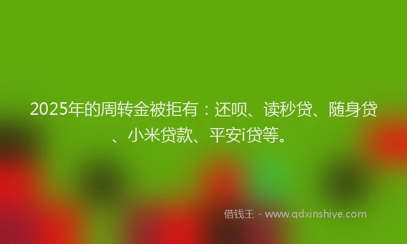 2025年的周转金被拒有：还呗、读秒贷、随身贷、小米贷款、平安i贷等。