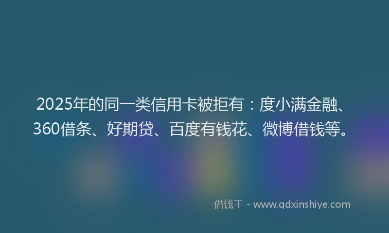 2025年的同一类信用卡被拒有：度小满金融、360借条、好期贷、百度有钱花、微博借钱等。