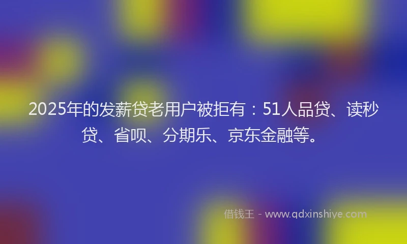 2025年的发薪贷老用户被拒有：51人品贷、读秒贷、省呗、分期乐、京东金融等。