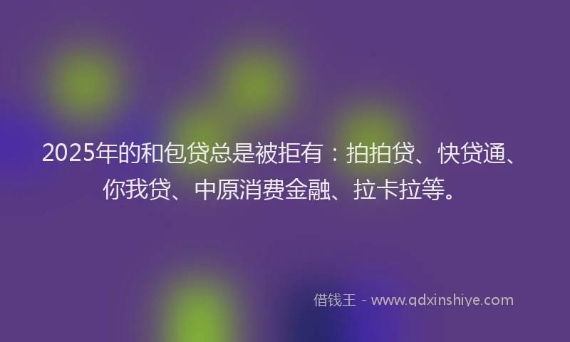 2025年的和包贷总是被拒有：拍拍贷、快贷通、你我贷、中原消费金融、拉卡拉等。