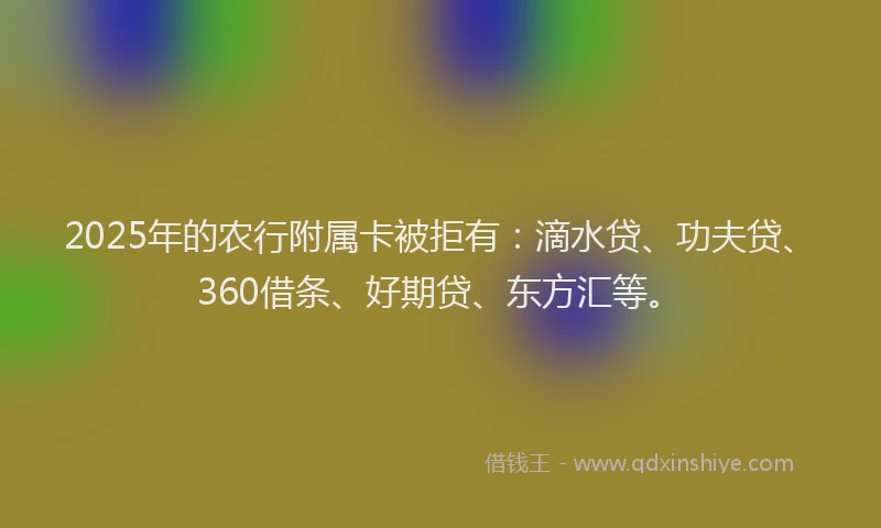 2025年的农行附属卡被拒有：滴水贷、功夫贷、360借条、好期贷、东方汇等。
