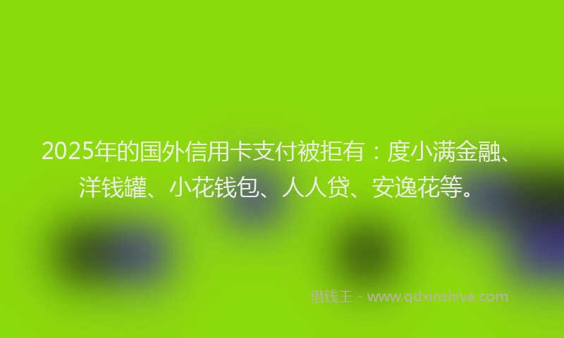 2025年的国外信用卡支付被拒有：度小满金融、洋钱罐、小花钱包、人人贷、安逸花等。