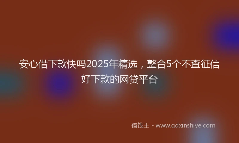 安心借下款快吗2025年精选，整合5个不查征信好下款的网贷平台