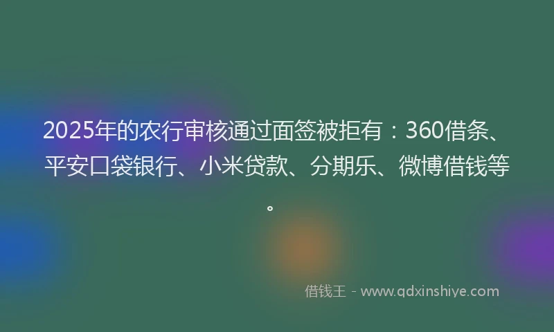 2025年的农行审核通过面签被拒有：360借条、平安口袋银行、小米贷款、分期乐、微博借钱等。
