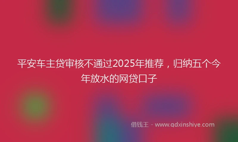 平安车主贷审核不通过2025年推荐，归纳五个今年放水的网贷口子