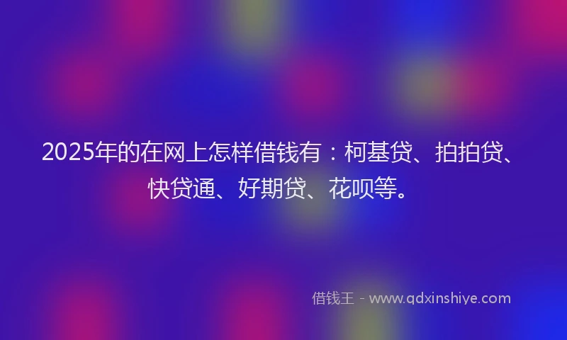 2025年的在网上怎样借钱有：柯基贷、拍拍贷、快贷通、好期贷、花呗等。