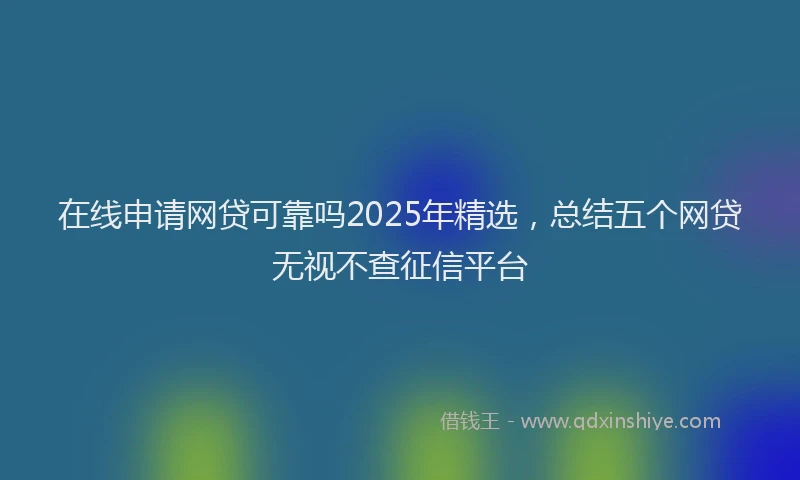 在线申请网贷可靠吗2025年精选，总结五个网贷无视不查征信平台