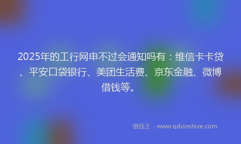 2025年的工行网申不过会通知吗有：维信卡卡贷、平安口袋银行、美团生活费、京东金融、微博借钱等。