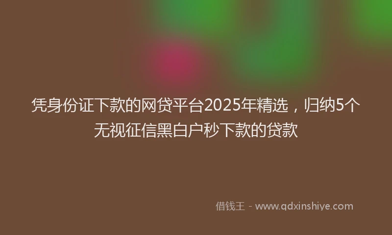 凭身份证下款的网贷平台2025年精选，归纳5个无视征信黑白户秒下款的贷款